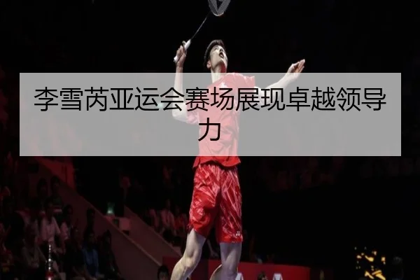 李雪芮亚运会赛场展现卓越领导力